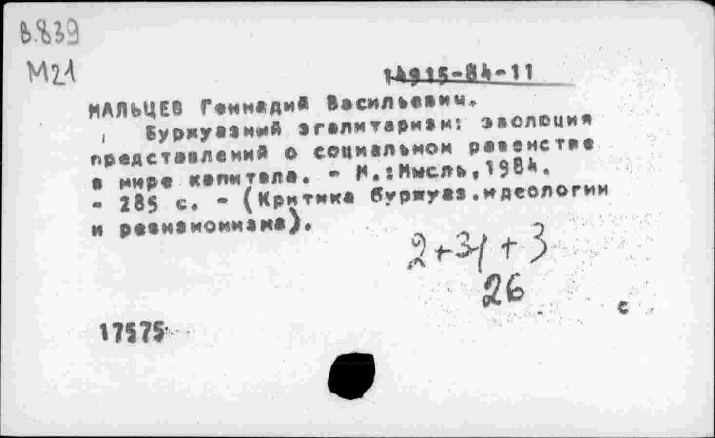 ﻿Ш9
М2/	.
МАЛЬЦЕВ Генмлди« Ввсилиевим, , Бурмуаэм^й эгвлмтаривм: эволюция предст.влеми» о еодиалвмом равенстве • нире «впитала» ’ М.хМысли» 9	•
! 285 с. « (Критик, буриу«».идеологии и р.шиемоииам*)»	до» 2

П575